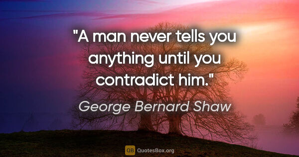 George Bernard Shaw quote: "A man never tells you anything until you contradict him."