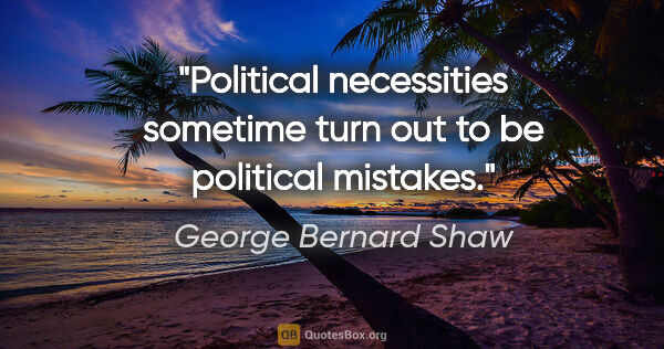 George Bernard Shaw quote: "Political necessities sometime turn out to be political mistakes."