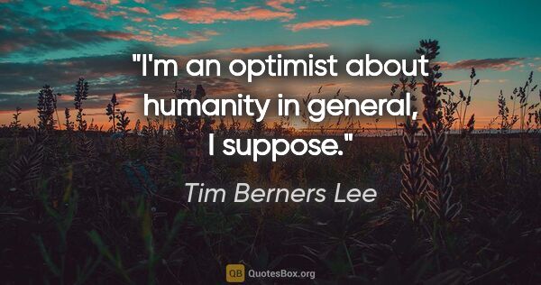 Tim Berners Lee quote: "I'm an optimist about humanity in general, I suppose."