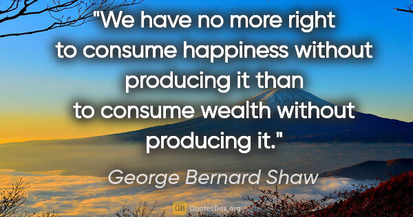 George Bernard Shaw quote: "We have no more right to consume happiness without producing..."