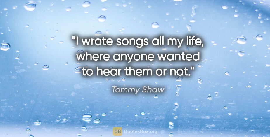 Tommy Shaw quote: "I wrote songs all my life, where anyone wanted to hear them or..."