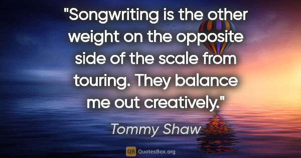 Tommy Shaw quote: "Songwriting is the other weight on the opposite side of the..."