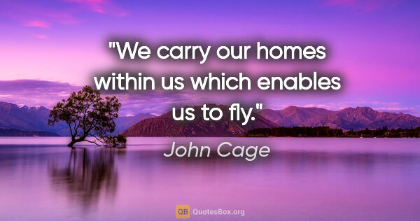 John Cage quote: "We carry our homes within us which enables us to fly."