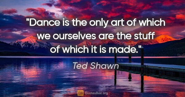 Ted Shawn quote: "Dance is the only art of which we ourselves are the stuff of..."