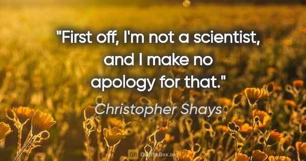 Christopher Shays quote: "First off, I'm not a scientist, and I make no apology for that."