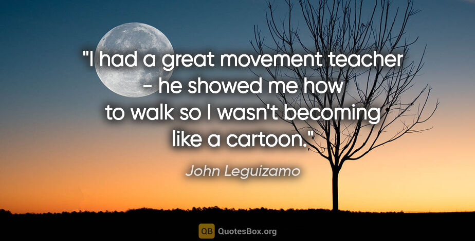 John Leguizamo quote: "I had a great movement teacher - he showed me how to walk so I..."