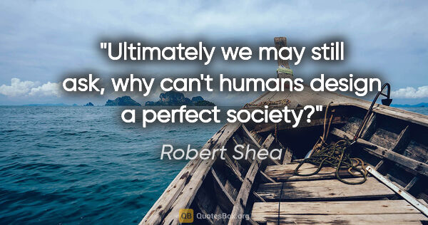 Robert Shea quote: "Ultimately we may still ask, why can't humans design a perfect..."