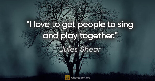 Jules Shear quote: "I love to get people to sing and play together."