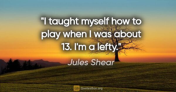 Jules Shear quote: "I taught myself how to play when I was about 13. I'm a lefty."
