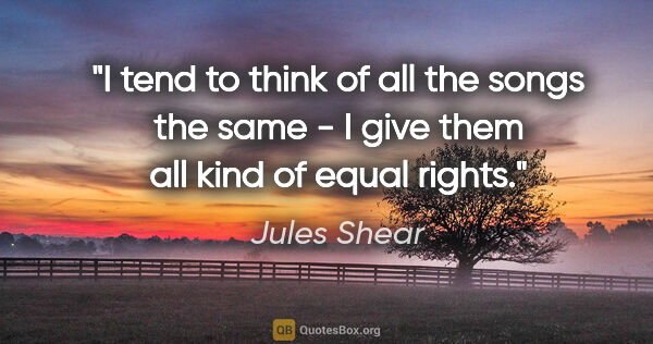 Jules Shear quote: "I tend to think of all the songs the same - I give them all..."