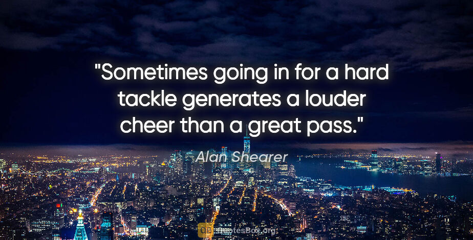 Alan Shearer quote: "Sometimes going in for a hard tackle generates a louder cheer..."