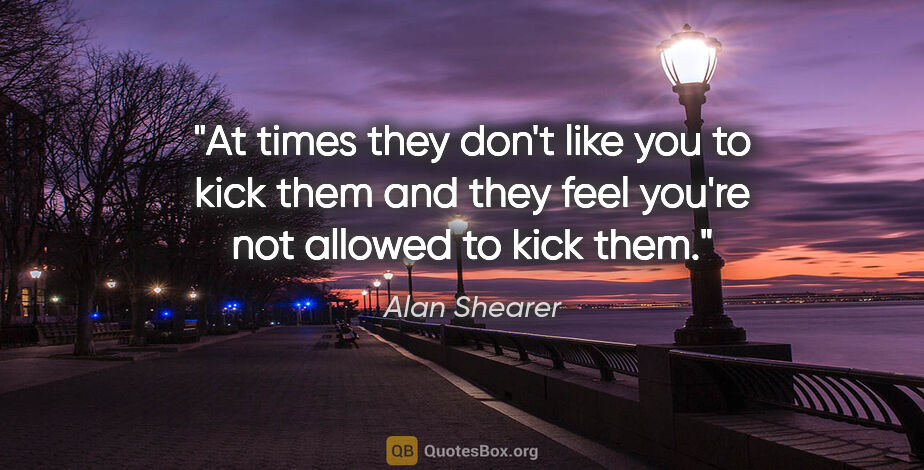 Alan Shearer quote: "At times they don't like you to kick them and they feel you're..."