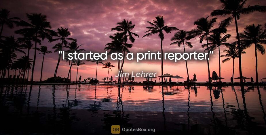 Jim Lehrer quote: "I started as a print reporter."