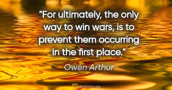Owen Arthur quote: "For ultimately, the only way to win wars, is to prevent them..."
