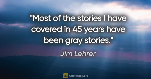 Jim Lehrer quote: "Most of the stories I have covered in 45 years have been gray..."