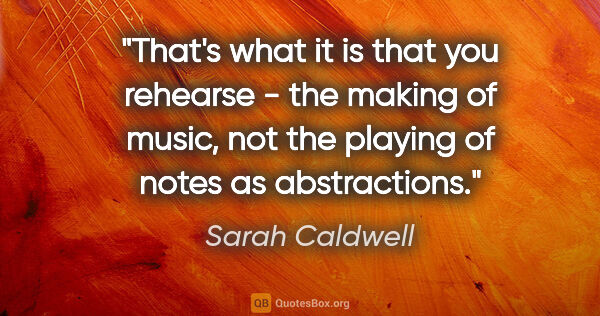 Sarah Caldwell quote: "That's what it is that you rehearse - the making of music, not..."