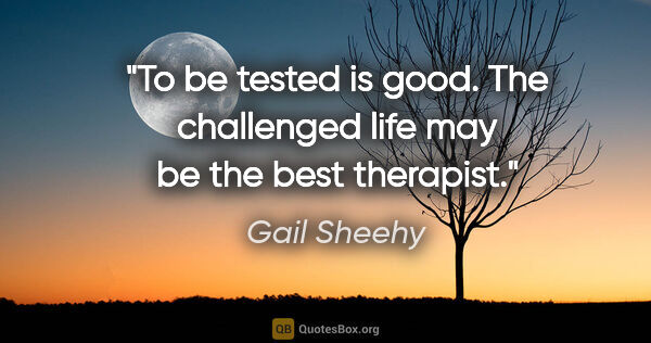Gail Sheehy quote: "To be tested is good. The challenged life may be the best..."