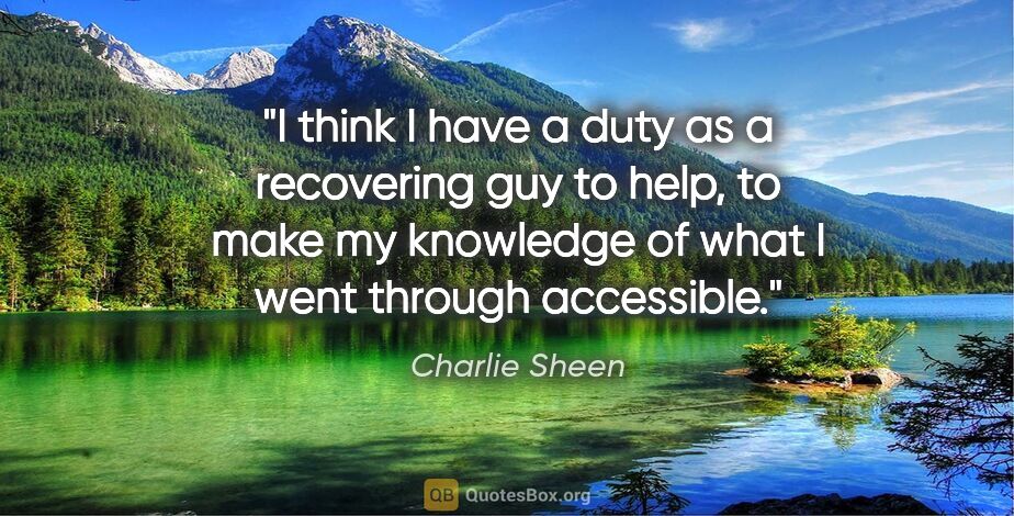 Charlie Sheen quote: "I think I have a duty as a recovering guy to help, to make my..."
