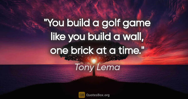 Tony Lema quote: "You build a golf game like you build a wall, one brick at a time."