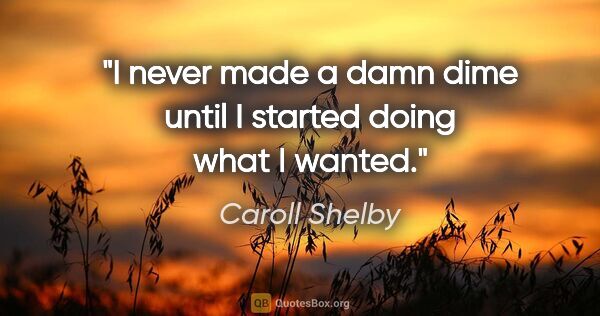 Caroll Shelby quote: "I never made a damn dime until I started doing what I wanted."