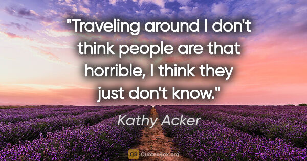 Kathy Acker quote: "Traveling around I don't think people are that horrible, I..."