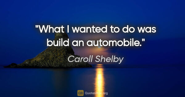 Caroll Shelby quote: "What I wanted to do was build an automobile."