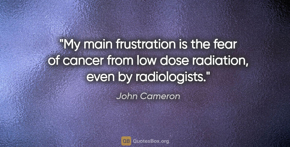 John Cameron quote: "My main frustration is the fear of cancer from low dose..."