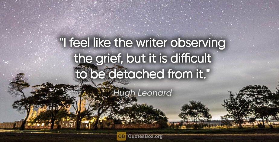 Hugh Leonard quote: "I feel like the writer observing the grief, but it is..."