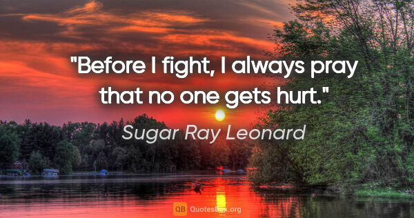 Sugar Ray Leonard quote: "Before I fight, I always pray that no one gets hurt."