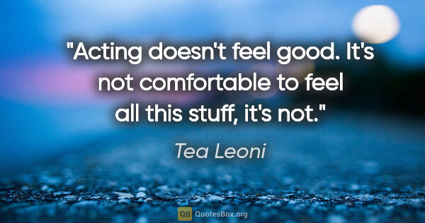 Tea Leoni quote: "Acting doesn't feel good. It's not comfortable to feel all..."