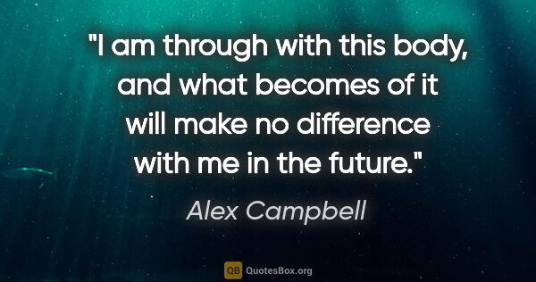 Alex Campbell quote: "I am through with this body, and what becomes of it will make..."