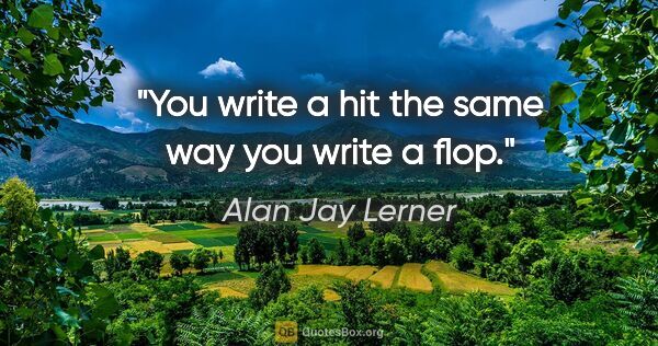 Alan Jay Lerner quote: "You write a hit the same way you write a flop."