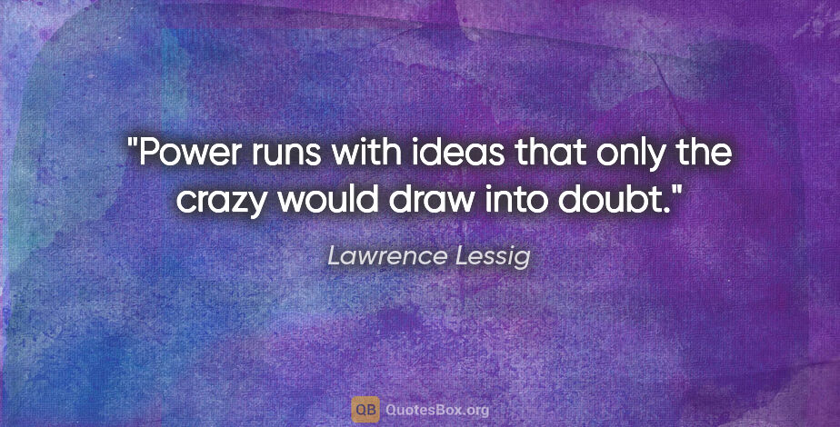 Lawrence Lessig quote: "Power runs with ideas that only the crazy would draw into doubt."