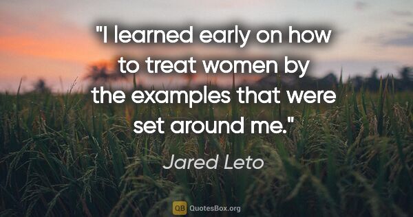 Jared Leto quote: "I learned early on how to treat women by the examples that..."