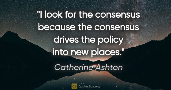 Catherine Ashton quote: "I look for the consensus because the consensus drives the..."