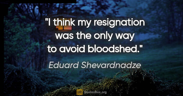 Eduard Shevardnadze quote: "I think my resignation was the only way to avoid bloodshed."