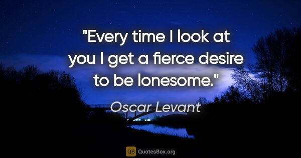 Oscar Levant quote: "Every time I look at you I get a fierce desire to be lonesome."