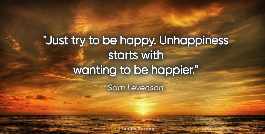 Sam Levenson quote: "Just try to be happy. Unhappiness starts with wanting to be..."