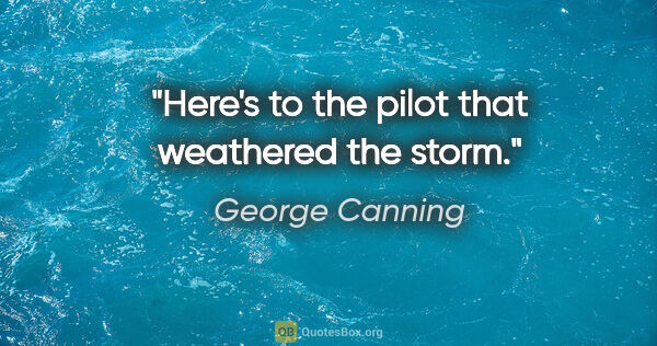 George Canning quote: "Here's to the pilot that weathered the storm."