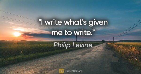 Philip Levine quote: "I write what's given me to write."
