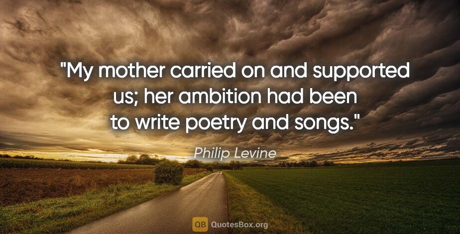 Philip Levine quote: "My mother carried on and supported us; her ambition had been..."