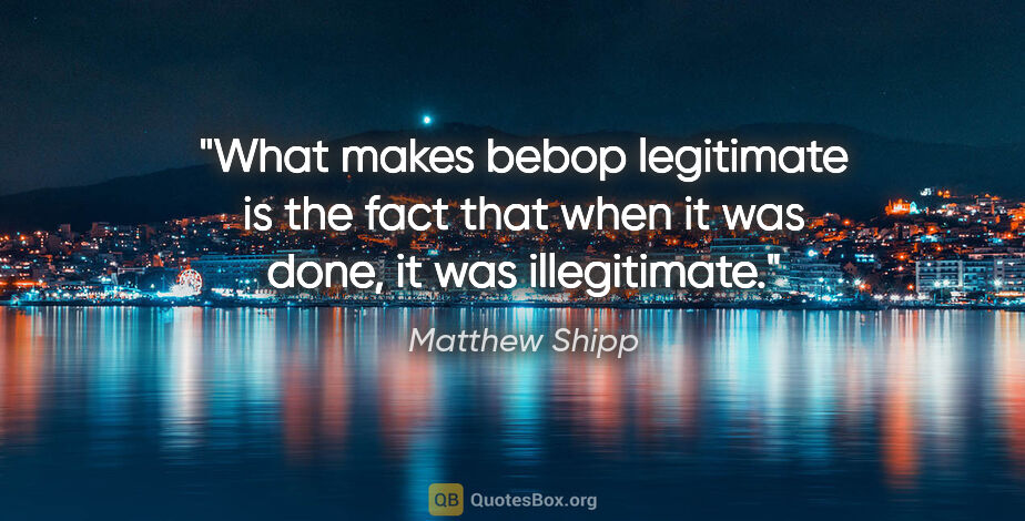 Matthew Shipp quote: "What makes bebop legitimate is the fact that when it was done,..."