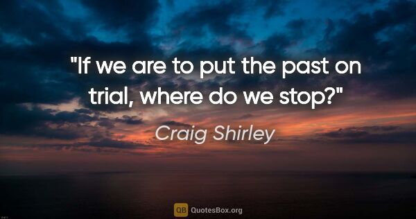 Craig Shirley quote: "If we are to put the past on trial, where do we stop?"