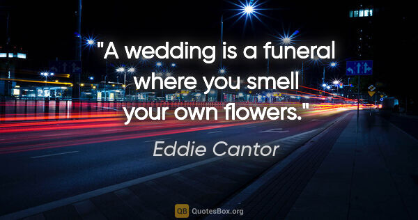Eddie Cantor quote: "A wedding is a funeral where you smell your own flowers."