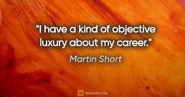 Martin Short quote: "I have a kind of objective luxury about my career."