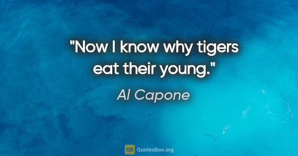 Al Capone quote: "Now I know why tigers eat their young."