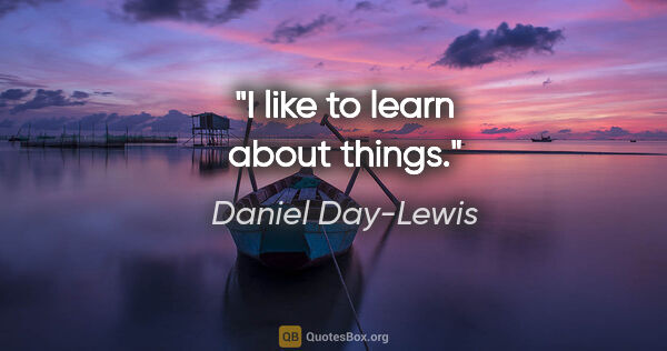Daniel Day-Lewis quote: "I like to learn about things."