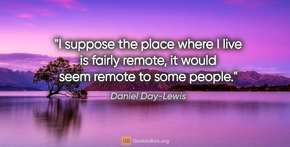 Daniel Day-Lewis quote: "I suppose the place where I live is fairly remote, it would..."