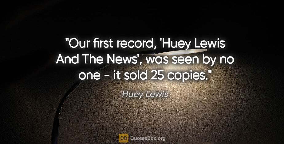 Huey Lewis quote: "Our first record, 'Huey Lewis And The News', was seen by no..."