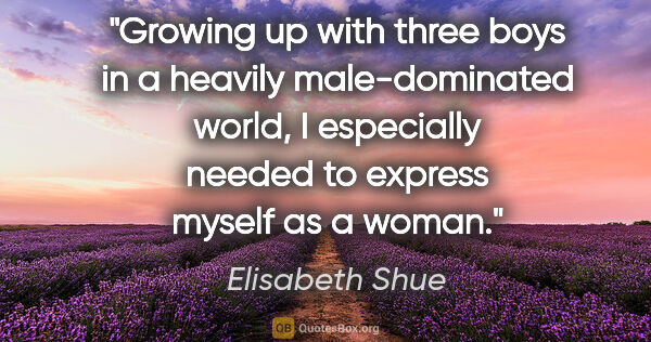 Elisabeth Shue quote: "Growing up with three boys in a heavily male-dominated world,..."